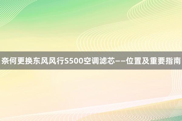 奈何更换东风风行S500空调滤芯——位置及重要指南