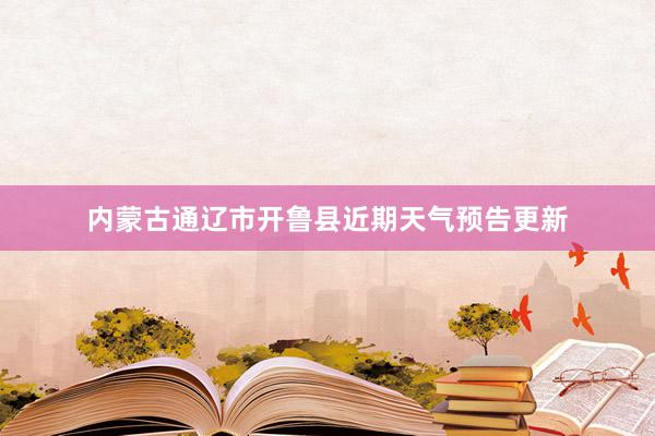 内蒙古通辽市开鲁县近期天气预告更新